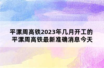 平漯周高铁2023年几月开工的 平漯周高铁最新准确消息今天